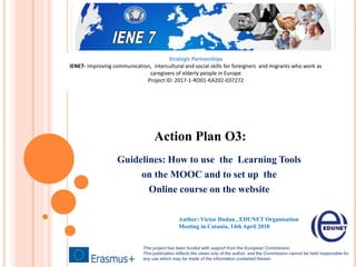 Action Plan O3:
Guidelines: How to use the Learning Tools
on the MOOC and to set up the
Online course on the website
This project has been funded with support from the European Commission.
This publication reflects the views only of the author, and the Commission cannot be held responsible for
any use which may be made of the information contained therein.
Author: Victor Dudau , EDUNET Organisation
Meeting in Catania, 14th April 2018
Strategic Partnerships
IENE7- Improving communication, intercultural and social skills for foreigners and migrants who work as
caregivers of elderly people in Europe
Project ID: 2017-1-RO01-KA202-037272
 