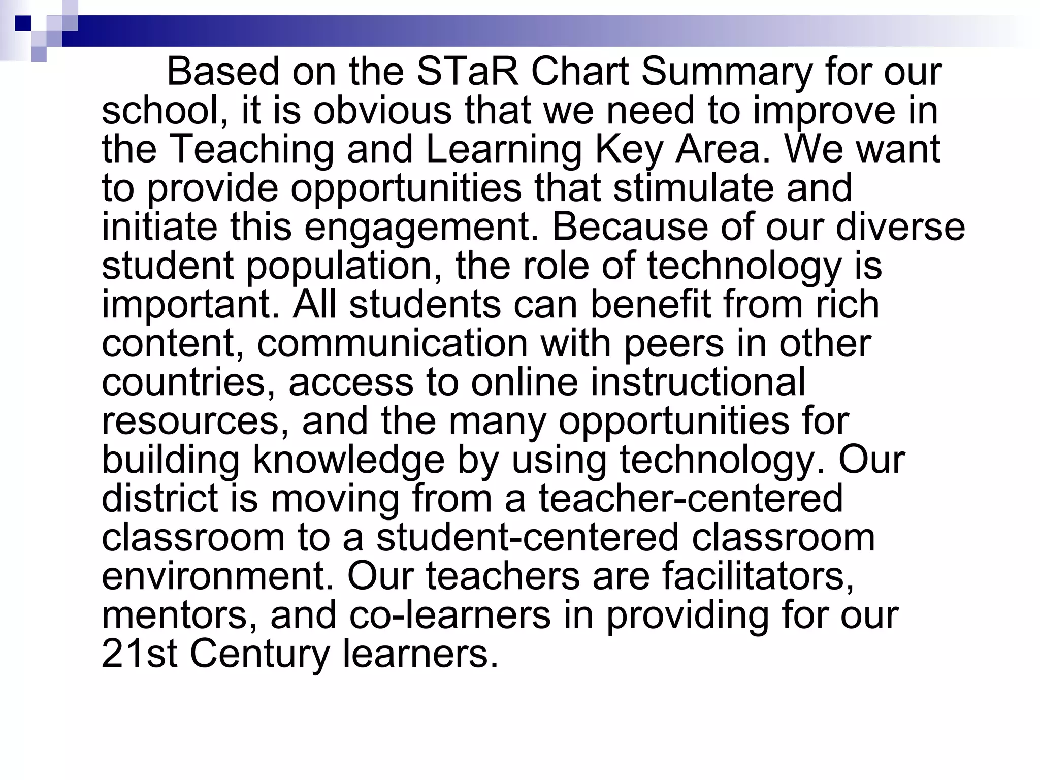   Based on the STaR Chart Summary for our school, it is obvious that we need to improve in the Teaching and Learning Key Area. We want to provide opportunities that stimulate and initiate this engagement. Because of our diverse student population, the role of technology is important. All students can benefit from rich content, communication with peers in other countries, access to online instructional resources, and the many opportunities for building knowledge by using technology. Our district is moving from a teacher-centered classroom to a student-centered classroom environment. Our teachers are facilitators, mentors, and co-learners in providing for our 21st Century learners. 