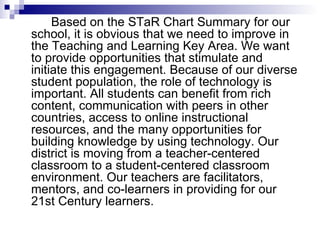   Based on the STaR Chart Summary for our school, it is obvious that we need to improve in the Teaching and Learning Key Area. We want to provide opportunities that stimulate and initiate this engagement. Because of our diverse student population, the role of technology is important. All students can benefit from rich content, communication with peers in other countries, access to online instructional resources, and the many opportunities for building knowledge by using technology. Our district is moving from a teacher-centered classroom to a student-centered classroom environment. Our teachers are facilitators, mentors, and co-learners in providing for our 21st Century learners. 