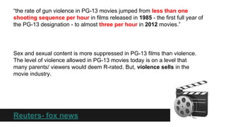 “the rate of gun violence in PG-13 movies jumped from less than one
shooting sequence per hour in films released in 1985 - the first full year of
the PG-13 designation - to almost three per hour in 2012 movies.”

Sex and sexual content is more suppressed in PG-13 films than violence.
The level of violence allowed in PG-13 movies today is on a level that
many parents/ viewers would deem R-rated. But, violence sells in the
movie industry.

Reuters- fox news

 