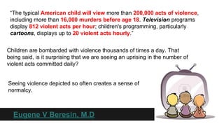 “The typical American child will view more than 200,000 acts of violence,
including more than 16,000 murders before age 18. Television programs
display 812 violent acts per hour; children's programming, particularly
cartoons, displays up to 20 violent acts hourly.”
Children are bombarded with violence thousands of times a day. That
being said, is it surprising that we are seeing an uprising in the number of
violent acts committed daily?

Seeing violence depicted so often creates a sense of
normalcy.

Eugene V Beresin, M.D

 