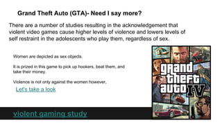 Grand Theft Auto (GTA)- Need I say more?
There are a number of studies resulting in the acknowledgement that
violent video games cause higher levels of violence and lowers levels of
self restraint in the adolescents who play them, regardless of sex.
Women are depicted as sex objects.
It is prized in this game to pick up hookers, beat them, and
take their money.
Violence is not only against the women however,

Let's take a look

violent gaming study

 