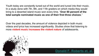 Youth today are constantly tuned out of the world and tuned into their music.
In a study done with 7th, 9th, and 11th graders on which media they would
bring to a deserted island music won every time. “Over 80 percent of the
total sample nominated music as one of their first three choices.”

Over the past decades, the amount of violence depicted in both music
videos and lyrics has increased significantly. Studies show that listening to
more violent music increases the violent nature of adolescents.

Donald F. Roberts et. al.

 