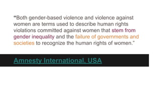 “Both gender-based violence and violence against
women are terms used to describe human rights
violations committed against women that stem from
gender inequality and the failure of governments and
societies to recognize the human rights of women.”

Amnesty International, USA

 