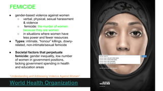 FEMICIDE
●

●

●

gender-based violence against women
○ verbal, physical, sexual harassment
& violence
○
femicide: the murder of women
because they are women
○ in situations where women have
less power and fewer resources
Types: intimate, “honour” killings, dowryrelated, non-intimate/sexual femicide
Societal factors that perpetuate
femicide: gender inequality, low number
of women in government positions,
lacking government spending in health
and education areas

“Understanding and Addressing Violence Against Women”

World Health Organization

 