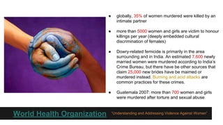 ●

●

more than 5000 women and girls are victim to honour
killings per year (deeply embedded cultural
discrimination of females)

●

Dowry-related femicide is primarily in the area
surrounding and in India. An estimated 7,600 newly
married women were murdered according to India’s
Crime Bureau, but there have be other sources that
claim 25,000 new brides have be maimed or
murdered instead. Burning and acid attacks are
common practices for these crimes.

●

World Health Organization

globally, 35% of women murdered were killed by an
intimate partner

Guatemala 2007: more than 700 women and girls
were murdered after torture and sexual abuse

“Understanding and Addressing Violence Against Women”

 