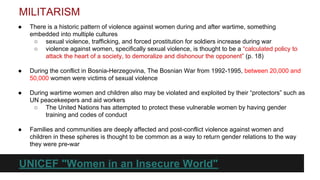 MILITARISM
●

There is a historic pattern of violence against women during and after wartime, something
embedded into multiple cultures
○ sexual violence, trafficking, and forced prostitution for soldiers increase during war
○ violence against women, specifically sexual violence, is thought to be a “calculated policy to
attack the heart of a society, to demoralize and dishonour the opponent” (p. 18)

●

During the conflict in Bosnia-Herzegovina, The Bosnian War from 1992-1995, between 20,000 and
50,000 women were victims of sexual violence

●

During wartime women and children also may be violated and exploited by their “protectors” such as
UN peacekeepers and aid workers
○ The United Nations has attempted to protect these vulnerable women by having gender
training and codes of conduct

●

Families and communities are deeply affected and post-conflict violence against women and
children in these spheres is thought to be common as a way to return gender relations to the way
they were pre-war

UNICEF "Women in an Insecure World"

 