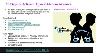 16 Days of Activism Against Gender Violence
●

the theme for this year’s campaign is titled “From Peace in
the Home to Peace in the World” and one focus is on the
link between militarism and gender violence

Keep Informed
● http://www.amnesty.org/
● http://www.amnestyusa.org
● https://twitter.com/AmnestyWomenRts
● http://www.now.org/
● http://www.who.int
Take Action
● Join your local chapter of Amnesty International
● Petition and support campaigns local and
worldwide
● donate funds and necessities to shelters
● spread the word

Amnesty International, USA

NOVEMBER 25 - DECEMBER 10

 