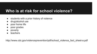 Who is at risk for school violence?
●
●
●
●
●
●

students with a prior history of violence
drug/alcohol use
poor home life
poor grades
poverty
teachers

http://www.cdc.gov/violenceprevention/pdf/school_violence_fact_sheet-a.pdf

 