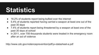 Statistics
●
●
●
●

16.2% of students report being bullied over the internet
5.4% of students reported having carried a weapon at least one out of the
past 30 days
7.4% of students report being threatened by a weapon at least one of the
past 30 days at school
in 2011, over 700 thousands students were treated in the emergency room
after an act of violence

http://www.cdc.gov/violenceprevention/pdf/yv-datasheet-a.pdf

 