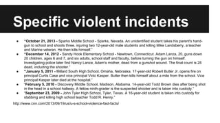 Specific violent incidents
●

●

●

●
●

“October 21, 2013 - Sparks Middle School - Sparks, Nevada. An unidentified student takes his parent's handgun to school and shoots three, injuring two 12-year-old male students and killing Mike Landsberry, a teacher
and Marine veteran. He then kills himself.”
“December 14, 2012 - Sandy Hook Elementary School - Newtown, Connecticut. Adam Lanza, 20, guns down
20 children, ages 6 and 7, and six adults, school staff and faculty, before turning the gun on himself.
Investigating police later find Nancy Lanza, Adam's mother, dead from a gunshot wound. The final count is 28
dead, including the shooter.”
“January 5, 2011 - Millard South High School, Omaha, Nebraska. 17-year-old Robert Butler Jr. opens fire on
principal Curtis Case and vice principal Vicki Kasper. Butler then kills himself about a mile from the school. Vice
principal Kasper later died at the hospital.”
“February 5, 2010 - Discovery Middle School, Madison, Alabama. 14-year-old Todd Brown dies after being shot
in the head in a school hallway. A fellow ninth-grader is the suspected shooter and is taken into custody.”
“September 23, 2009 - John Tyler High School, Tyler, Texas. A 16-year-old student is taken into custody for
stabbing and killing high school teacher Todd R. Henry.”

http://www.cnn.com/2013/09/19/us/u-s-school-violence-fast-facts/

 