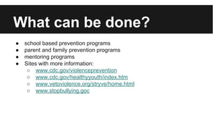 What can be done?
●
●
●
●

school based prevention programs
parent and family prevention programs
mentoring programs
Sites with more information:
○ www.cdc.gov/violenceprevention
○ www.cdc.gov/healthyyouth/index.htm
○ www.vetoviolence.org/stryve/home.html
○ www.stopbullying.goc

 