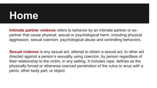 Home
Intimate partner violence refers to behavior by an intimate partner or expartner that cause physical, sexual or psychological harm, including physical
aggression, sexual coercion, psychological abuse and controlling behaviors.
Sexual violence is any sexual act, attempt to obtain a sexual act, to other act
directed against a person’s sexuality using coercion, by person regardless of
their relationship to the victim, in any setting. It includes rape, defines as the
physically forced or otherwise coerced penetration of the vulva or anus with a
penis, other body part, or object.

 