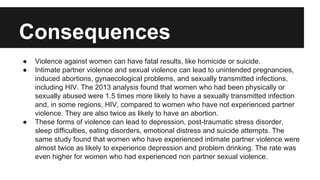 Consequences
●
●

●

Violence against women can have fatal results, like homicide or suicide.
Intimate partner violence and sexual violence can lead to unintended pregnancies,
induced abortions, gynaecological problems, and sexually transmitted infections,
including HIV. The 2013 analysis found that women who had been physically or
sexually abused were 1.5 times more likely to have a sexually transmitted infection
and, in some regions, HIV, compared to women who have not experienced partner
violence. They are also twice as likely to have an abortion.
These forms of violence can lead to depression, post-traumatic stress disorder,
sleep difficulties, eating disorders, emotional distress and suicide attempts. The
same study found that women who have experienced intimate partner violence were
almost twice as likely to experience depression and problem drinking. The rate was
even higher for women who had experienced non partner sexual violence.

 