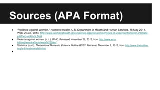 Sources (APA Format)
●

"Violence Against Women." Women's Health. U.S. Department of Health and Human Services, 18 May 2011.
Web. 2 Dec. 2013. http://www.womenshealth.gov/violence-against-women/types-of-violence/domestic-intimatepartner-violence.html

●

Violence against women. (n.d.). WHO. Retrieved November 26, 2013, from http://www.who.
int/mediacentre/factsheets/fs239/en/
Statistics. (n.d.). The National Domestic Violence Hotline RSS2. Retrieved December 2, 2013, from http://www.thehotline.
org/is-this-abuse/statistics/

●
●

 