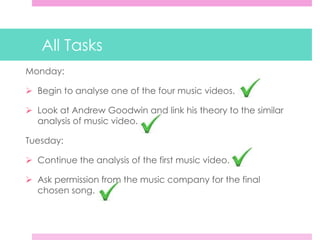 All Tasks
Monday:
 Begin to analyse one of the four music videos.
 Look at Andrew Goodwin and link his theory to the similar
analysis of music video.
Tuesday:
 Continue the analysis of the first music video.
 Ask permission from the music company for the final
chosen song.
 