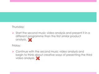Thursday:
 Start the second music video analysis and present it in a
different programme than the first similar product
analysis.
Friday:
 Continue with the second music video analysis and
begin to think about creative ways of presenting the third
video analysis.
 