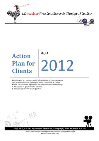May 1
Action
Plan for
Clients                                2012
The following is a summary and brief elucidation of the activities that
shall be provided to the client by LCmedia Productions & Design
Studio. The document is portioned and dimidiated into the following:
1. An account of specifics to be achieved
2. The detailed illustrations of specifics.
 