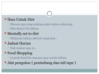 Ilmu Untuk Diet
 Macam apa yang sedang anda tonton sekarang.
 Diet Kalori VS Atkins
Mentally set to diet
 Makanan bukan aktiviti yang best…
Jadual Harian
 Nak makan apa ni…
Food Shopping
 Contoh food list macam saya untuk Atkins
Alat pengukur ( penimbang dan tali tape )
 