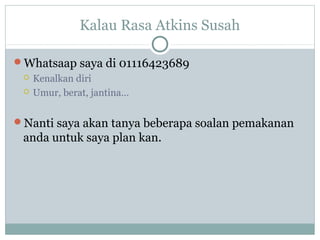 Kalau Rasa Atkins Susah
Whatsaap saya di 01116423689
 Kenalkan diri
 Umur, berat, jantina…
Nanti saya akan tanya beberapa soalan pemakanan
anda untuk saya plan kan.
 