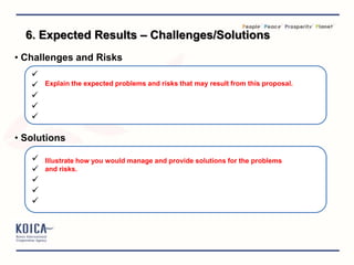 • Challenges and Risks





• Solutions





Explain the expected problems and risks that may result from this proposal.
Illustrate how you would manage and provide solutions for the problems
and risks.
6. Expected Results – Challenges/Solutions
 
