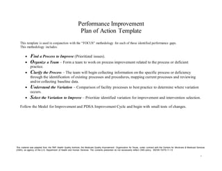 1
Performance Improvement
Plan of Action Template
This template is used in conjunction with the “FOCUS” methodology for each of these identified performance gaps.
This methodology includes:
 Find a Process to Improve (Prioritized issues).
 Organize a Team – Form a team to work on process improvement related to the process or deficient
practice.
 Clarify the Process – The team will begin collecting information on the specific process or deficiency
through the identification of existing processes and procedures, mapping current processes and reviewing
and/or collecting baseline data.
 Understand the Variation – Comparison of facility processes to best practice to determine where variation
occurs.
 Select the Variation to Improve – Prioritize identified variation for improvement and intervention selection.
Follow the Model for Improvement and PDSA Improvement Cycle and begin with small tests of changes.
This material was adapted from the TMF Health Quality Institute, the Medicare Quality Improvement Organization for Texas, under contract with the Centers for Medicare & Medicaid Services
(CMS), an agency of the U.S. Department of Health and Human Services. The contents presented do not necessarily reflect CMS policy. 9SOW-TX-PS-11-13
 
