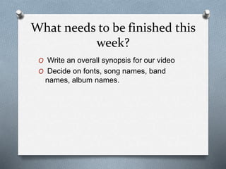 What needs to be finished this
week?
O Write an overall synopsis for our video
O Decide on fonts, song names, band
names, album names.
 