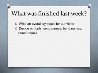 What was finished last week?
O Write an overall synopsis for our video
O Decide on fonts, song names, band names,
album names.
 