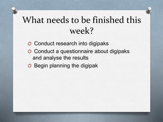 What needs to be finished this
week?
O Conduct research into digipaks
O Conduct a questionnaire about digipaks
and analyse the results
O Begin planning the digipak
 