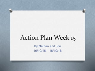 Action Plan Week 15
By Nathan and Jon
10/10/16 – 16/10/16
 