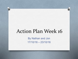 Action Plan Week 16
By Nathan and Jon
17/10/16 – 23/10/16
 