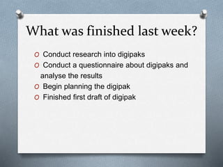What was finished last week?
O Conduct research into digipaks
O Conduct a questionnaire about digipaks and
analyse the results
O Begin planning the digipak
O Finished first draft of digipak
 
