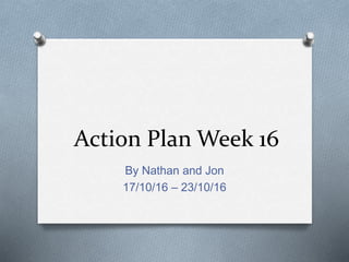 Action Plan Week 16
By Nathan and Jon
17/10/16 – 23/10/16
 