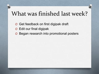 What was finished last week?
O Get feedback on first digipak draft
O Edit our final digipak
O Began research into promotional posters
 
