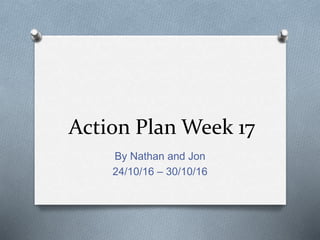 Action Plan Week 17
By Nathan and Jon
24/10/16 – 30/10/16
 