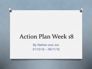 Action Plan Week 18
By Nathan and Jon
31/10/16 – 06/11/16
 
