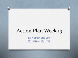Action Plan Week 19
By Nathan and Jon
07/11/16 – 13/11/16
 