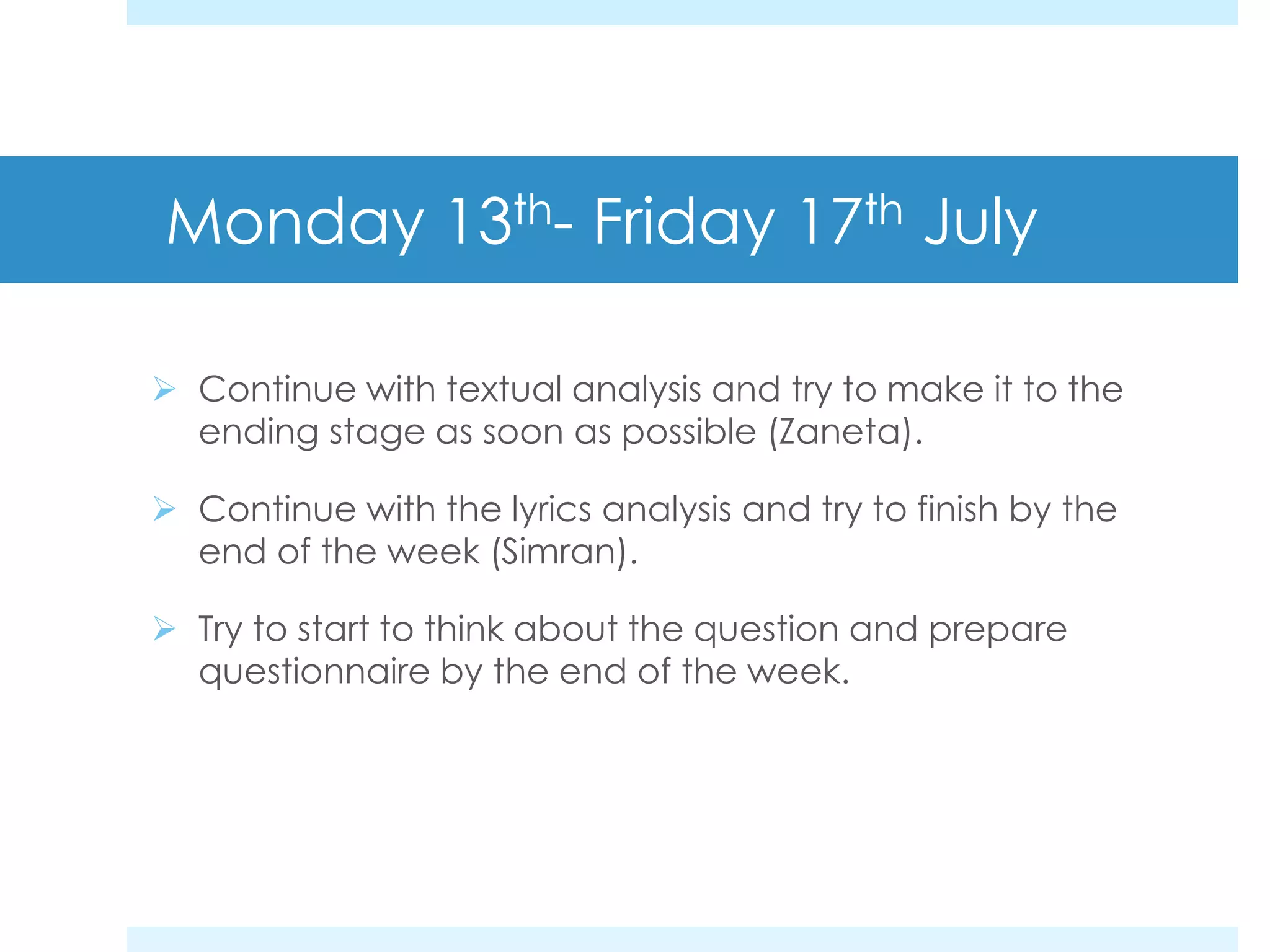 Monday 13th- Friday 17th July
Continue with textual analysis and try to make it to the
ending stage as soon as possible (Zaneta).
Continue with the lyrics analysis and try to finish by the
end of the week (Simran).
Try to start to think about the question and prepare
questionnaire by the end of the week.