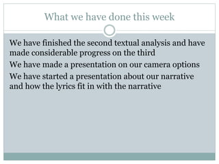 What we have done this week
We have finished the second textual analysis and have
made considerable progress on the third
We have made a presentation on our camera options
We have started a presentation about our narrative
and how the lyrics fit in with the narrative
 