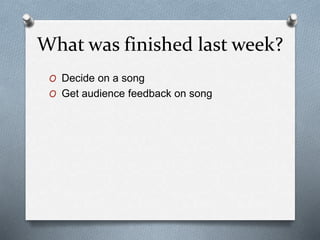 What was finished last week?
O Decide on a song
O Get audience feedback on song
 