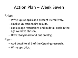 Action Plan – Week Seven 
Rhian 
– Write up synopsis and present it creatively. 
– Finalise Questionnaire results. 
– Explain age restrictions and in detail explain the 
age we have chosen. 
– Draw storyboard and put on blog. 
Ryan 
– Add detail to all 3 of the Opening research. 
– Write up script. 
