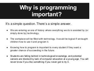 Why is programming
important?
It’s a simple question. There’s a simple answer.
● We are entering an era of history where everything we do is assisted by (or
simply done by) technology.
● The workplace will be filled with technology. It would be logical if we taught
children how to use it and program it.
● Knowing how to program is important to every student if they want a
greater chance of succeeding in the future.
● Students are falling behind in technological knowledge, and potential
careers are blocked by lack of computer education at a young age. You will
never know if you like something if you never get to try it.
 