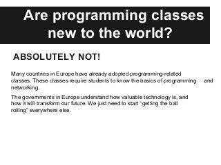 Are programming classes
new to the world?
ABSOLUTELY NOT!
Many countries in Europe have already adopted programming-related
classes. These classes require students to know the basics of programming and
networking.
The governments in Europe understand how valuable technology is, and
how it will transform our future. We just need to start “getting the ball
rolling” everywhere else.
 