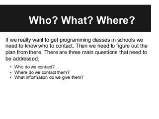 Who? What? Where?
If we really want to get programming classes in schools we
need to know who to contact. Then we need to figure out the
plan from there. There are three main questions that need to
be addressed.
• Who do we contact?
• Where do we contact them?
• What information do we give them?
 