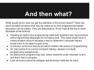 And then what?
What would we do once we get the attention of the school board? There are
some possible solutions that may be viable as to how programming-related
education can be added. They are listed below. (From best at the top to least
desirable at the bottom)
● Creating an entire new programming class with teachers who have worked
with programming languages for at least a year. This class would have a
limited student amount because a test to determine computer literacy
would have to be taken to gain entry.
● A robotics curriculum that would teach children the basics of programming.
● An improvement to current computer literacy classes to include
programming assignments.
● An afterschool programming club, where students could volunteer to join
and learn how to program.
● Look at local community colleges and technical institutes for input.
 