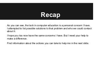Recap
As you can see, the lack in computer education is a personal concern I have.
I attempted to list possible solutions to that problem and who we could contact
about it.
I hope you too now have the same concerns I have. But I need your help to
make a difference.
Find information about the actions you can take to help me in the next slide.
 