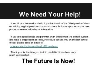 We Need Your Help!
It would be a tremendous help if you kept track of the “#bettpassion” class
on kidblog.org/bettpassion so you can check for future updates and/or new
places where we will release information.
If you are a passionate programmer or an official from the school system
and have a suggestion as to how we could contact you or another school
official please send an email to:
programmingthefuturebettendorf@gmail.com
Thank you for the time you took to read this. It has been very
much appreciated.
The Future Is Now!
 