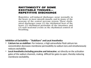 Inhibition of Excitability— “Stabilizers” and Local Anesthetics
• Calcium ion as stabilizer: For instance, a high extracellular fluid calcium ion
concentration decreases membrane permeability to sodium ions and simultaneously
reduces excitability
• Local Anesthetics:including procaine and tetracaine; act directly on the activation
gates of the sodium channels, making difficult for gates to open, thereby reducing
membrane excitability.
 