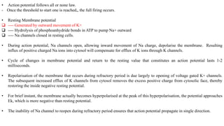 • Action potential follows all or none law.
- Once the threshold to start one is reached,, the full firing occurs.
• Resting Membrane potential
 ---- Generated by outward movement of K+
 ---- Hydrolysis of phosphoanhydride bonds in ATP to pump Na+ outward
 ---- Na channels closed in resting cells.
• During action potential, Na channels open, allowing inward movement of Na charge, depolarise the membrane. Resulting
influx of positive charged Na ions into cytosol will compensate for efflux of K ions through K channels.
• Cycle of changes in membrane potential and return to the resting value that constitutes an action potential lasts 1-2
milliseconds.
• Repolarisation of the membrane that occurs during refractory period is due largely to opening of voltage gated K+ channels.
The subsequent increased efflux of K channels from cytosol removes the excess positive charge from cytosolic face, thereby
restoring the inside negative resting potential.
• For brief instant, the membrane actually becomes hyperpolarised at the peak of this hyperpolarisation, the potential approaches
Ek, which is more negative than resting potential.
• The inability of Na channel to reopen during refractory period ensures that action potential propagate in single direction.
 