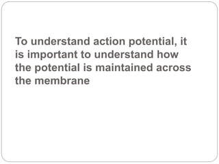 To understand action potential, it
is important to understand how
the potential is maintained across
the membrane
 